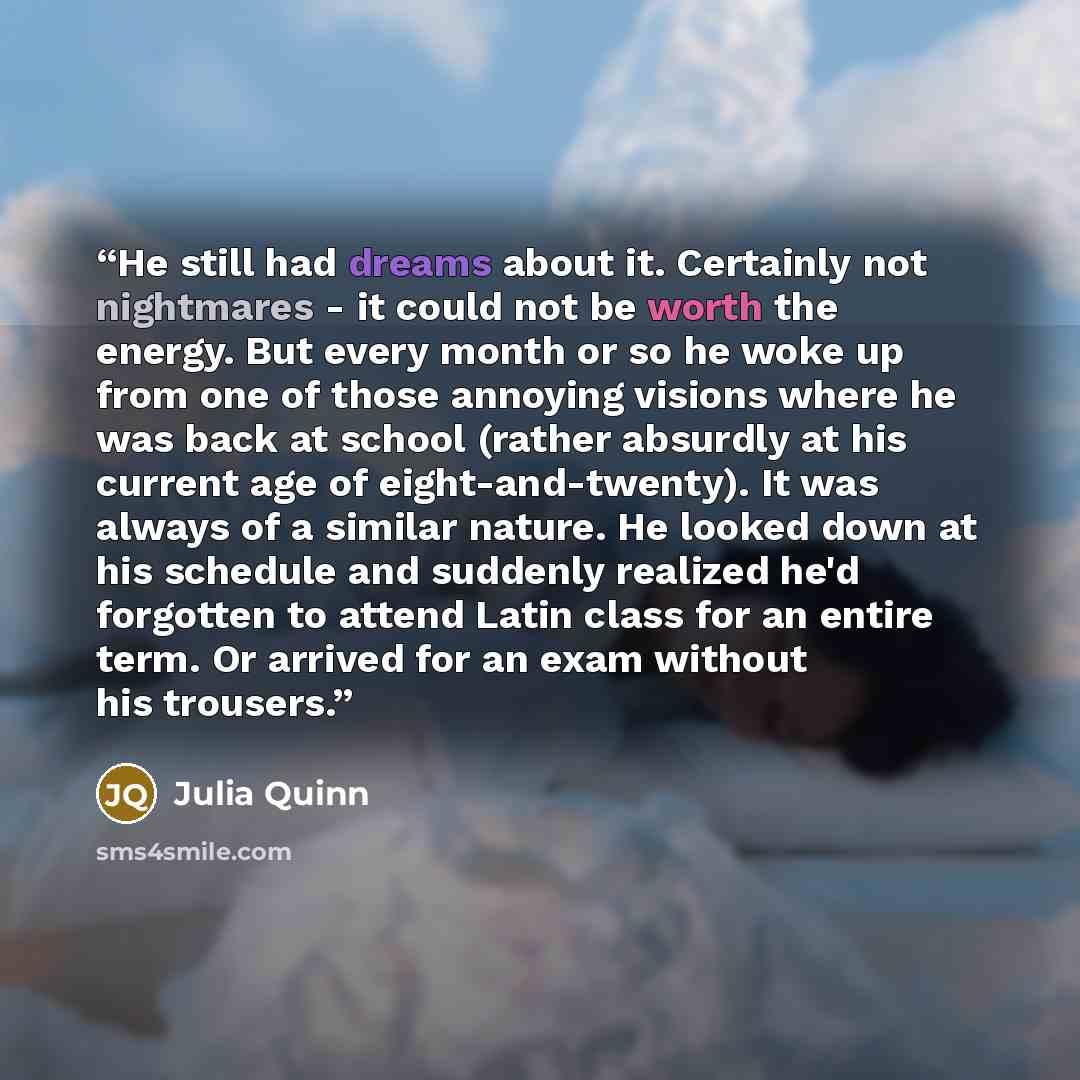 “He still had dreams about it. Certainly not nightmares - it could not be worth the energy. But every month or so he woke up from one of those annoying visions where he was back at school (rather absurdly at his current age of eight-and-twenty). It was always of a similar nature. He looked down at…” quote by Julia Quinn