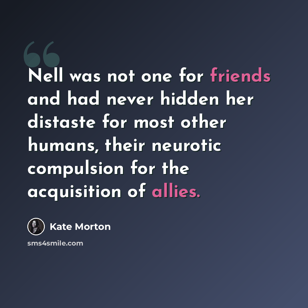 “Nell was not one for friends and had never hidden her distaste for most other humans, their neurotic compulsion for the acquisition of allies.” quote by Kate Morton