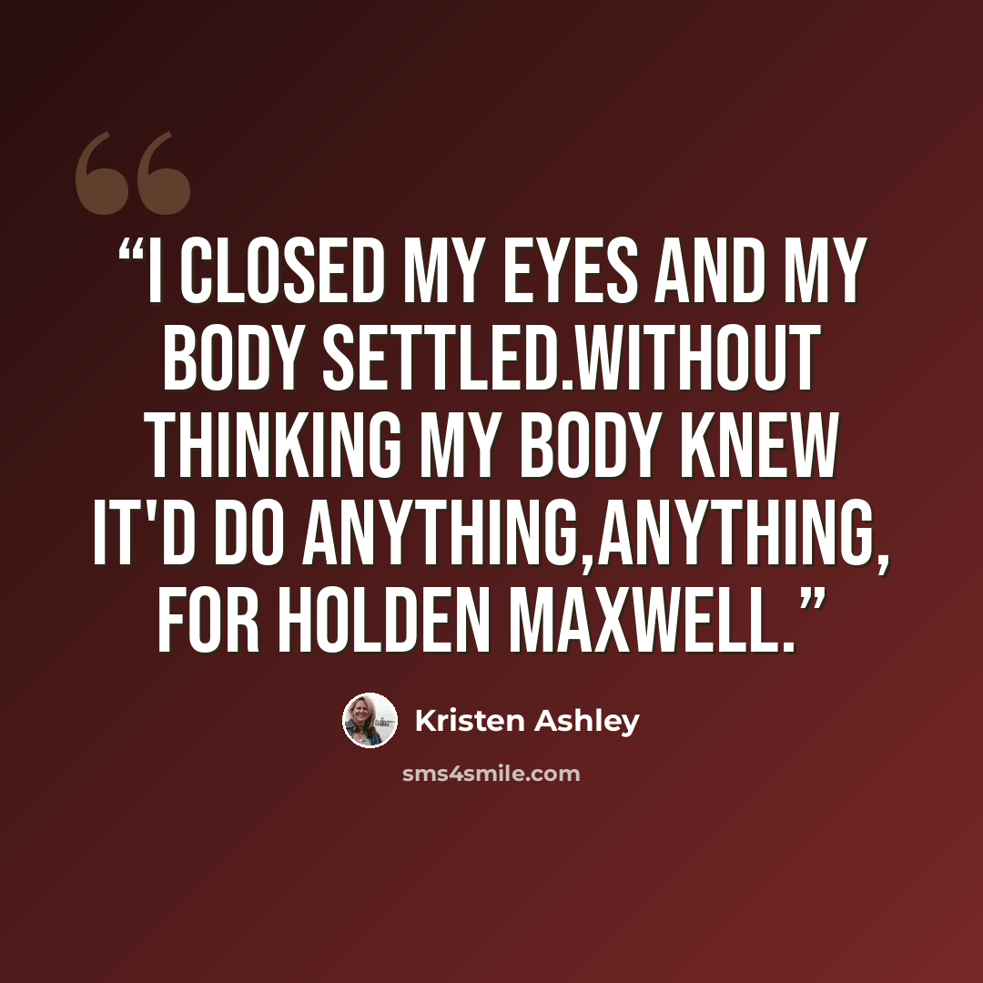 “I closed my eyes and my body settled.Without thinking my body knew it'd do anything,anything, for Holden Maxwell.” quote by Kristen Ashley