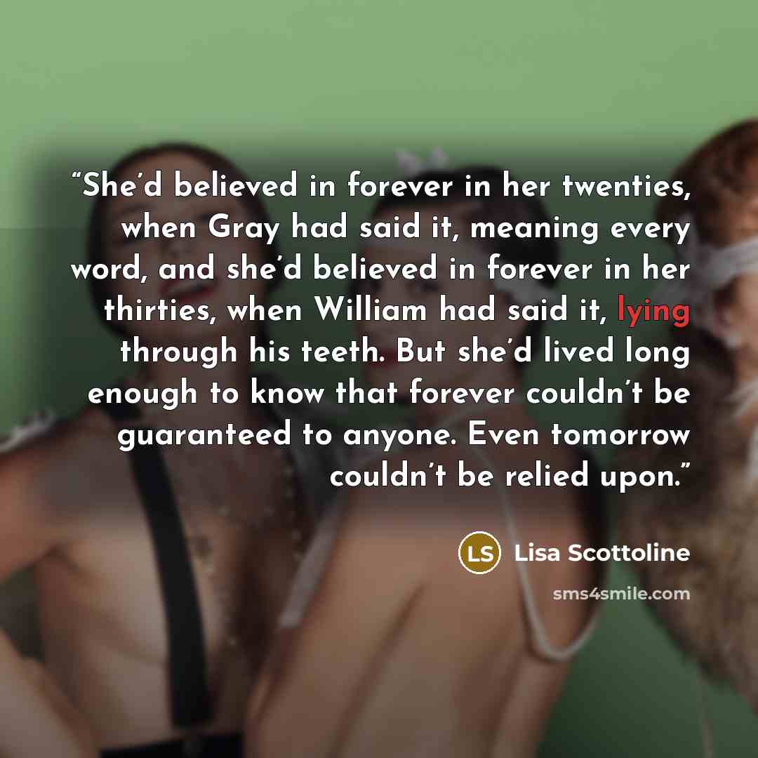 “She’d believed in forever in her twenties, when Gray had said it, meaning every word, and she’d believed in forever in her thirties, when William had said it, lying through his teeth. But she’d lived long enough to know that forever couldn’t be guaranteed to anyone. Even tomorrow couldn’t be…” quote by Lisa Scottoline