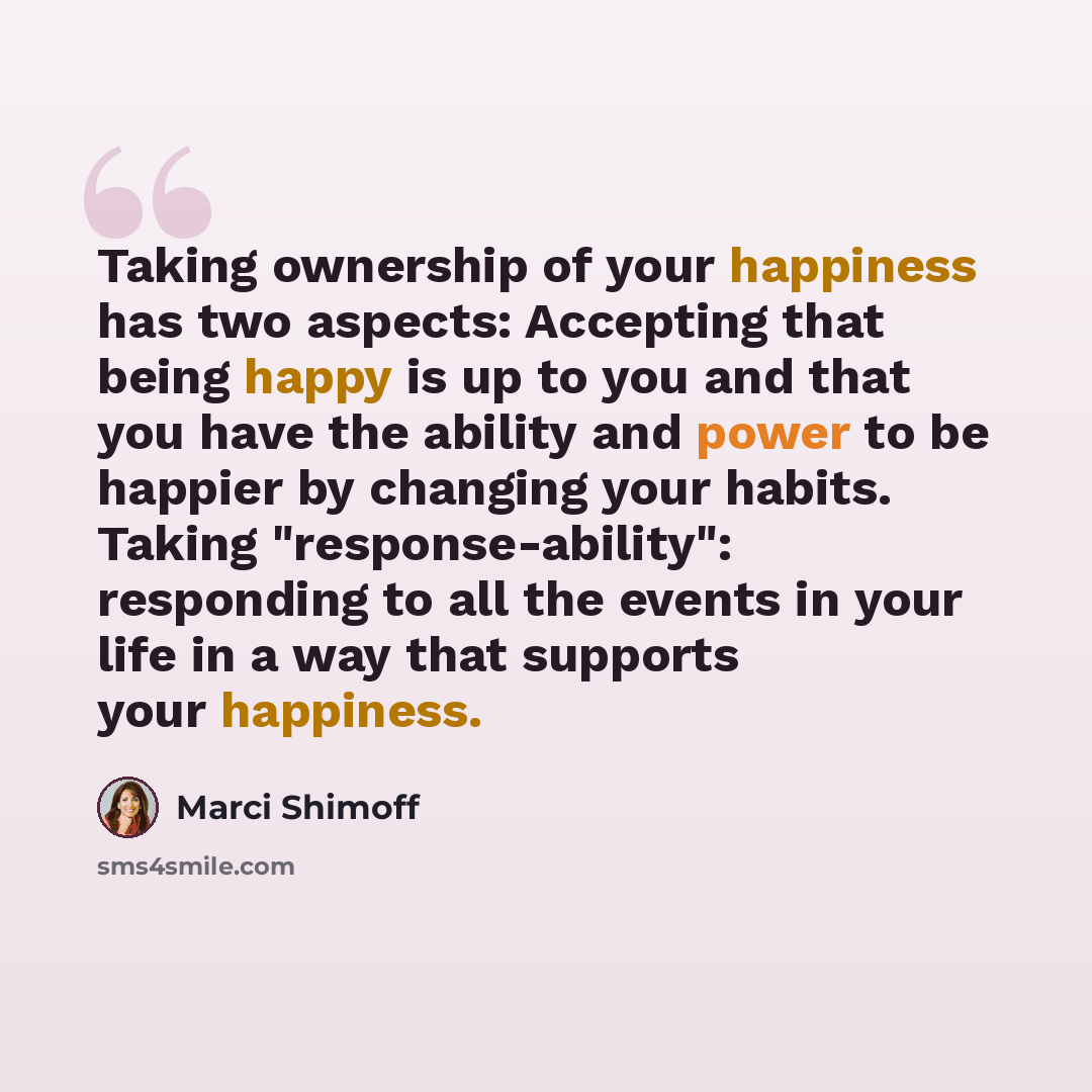 “Taking ownership of your happiness has two aspects: Accepting that being happy is up to you and that you have the ability and power to be happier by changing your habits. Taking "response-ability": responding to all the events in your life in a way that supports your happiness.” quote by Marci Shimoff