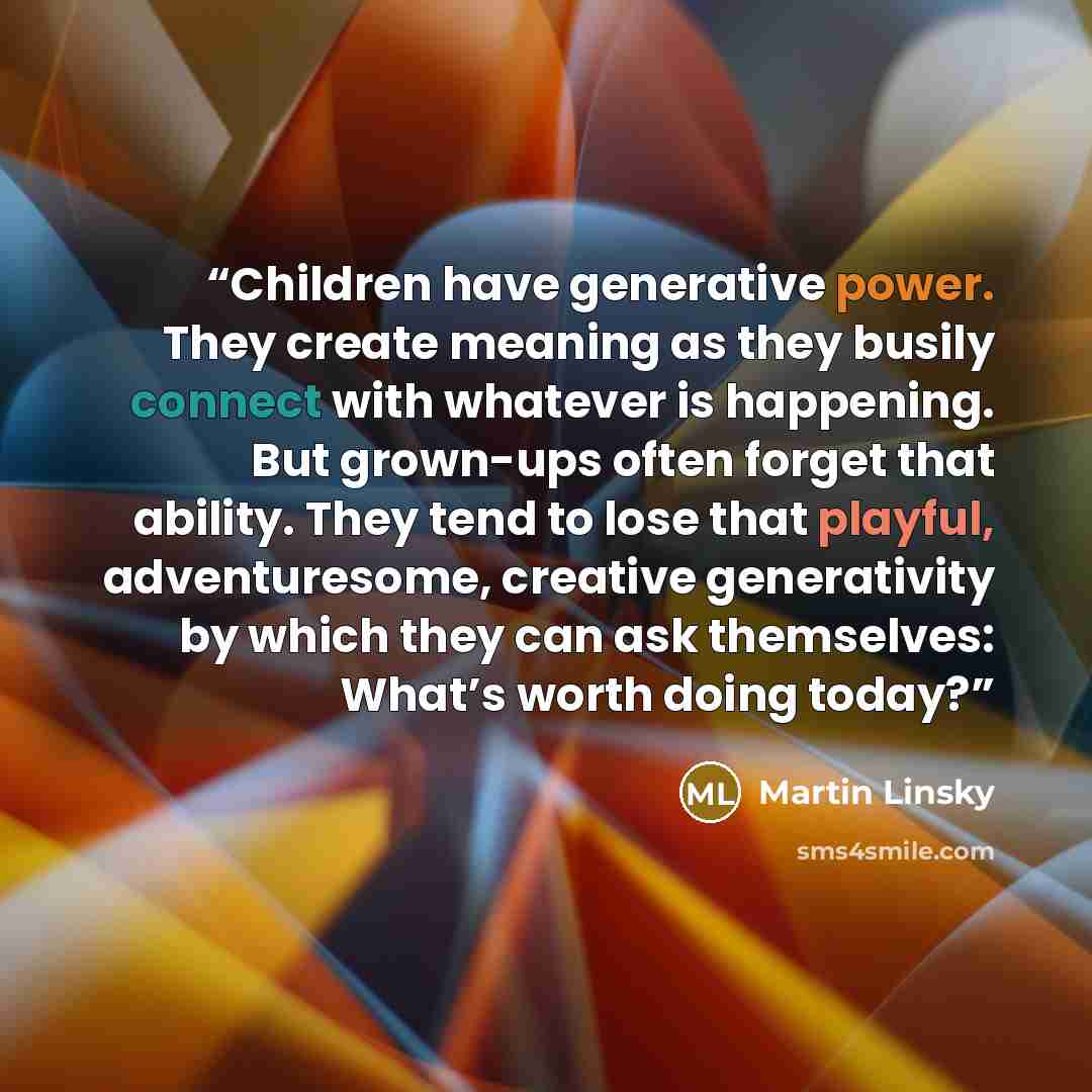 “Children have generative power. They create meaning as they busily connect with whatever is happening. But grown-ups often forget that ability. They tend to lose that playful, adventuresome, creative generativity by which they can ask themselves: What’s worth doing today?” quote by Martin Linsky
