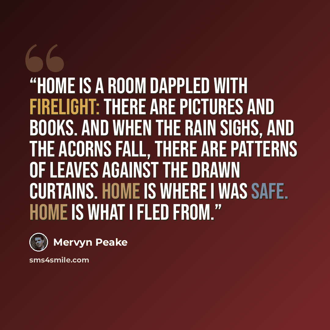 “Home is a room dappled with firelight: there are pictures and books. And when the rain sighs, and the acorns fall, there are patterns of leaves against the drawn curtains. Home is where I was safe. Home is what I fled from.” quote by Mervyn Peake