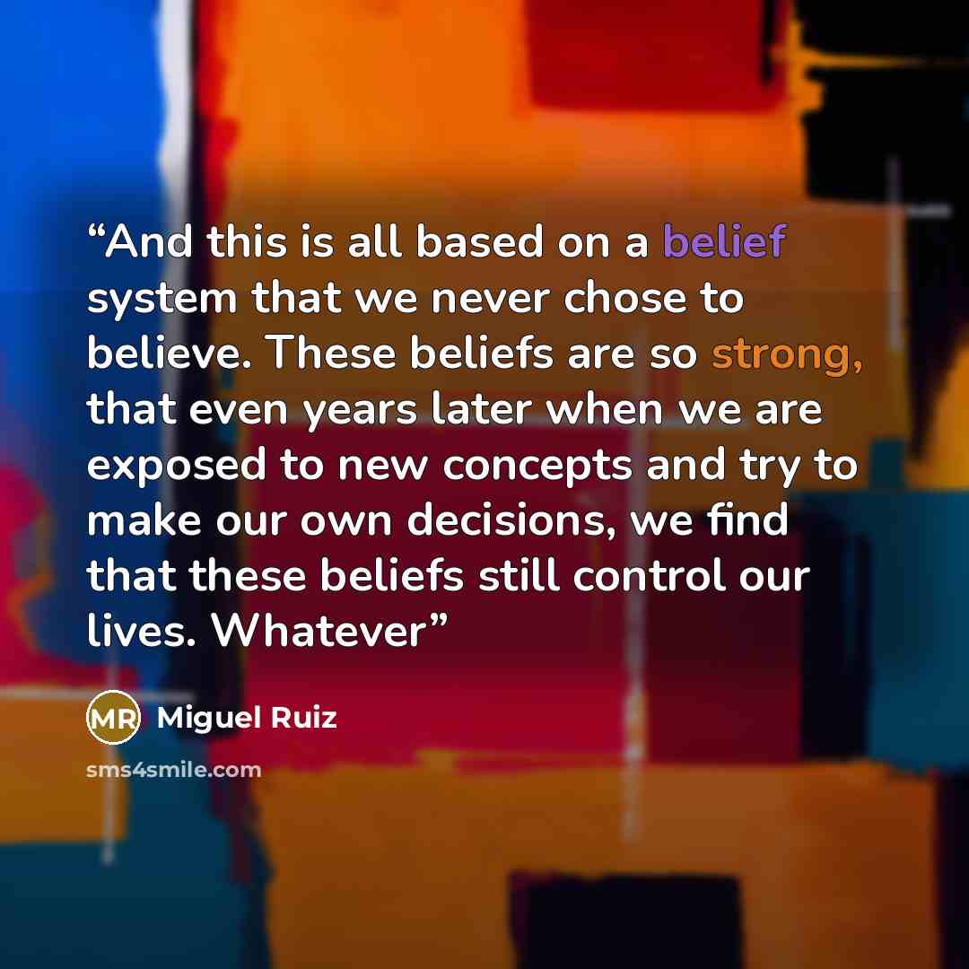 “And this is all based on a belief system that we never chose to believe. These beliefs are so strong, that even years later when we are exposed to new concepts and try to make our own decisions, we find that these beliefs still control our lives. Whatever” quote by Miguel Ruiz