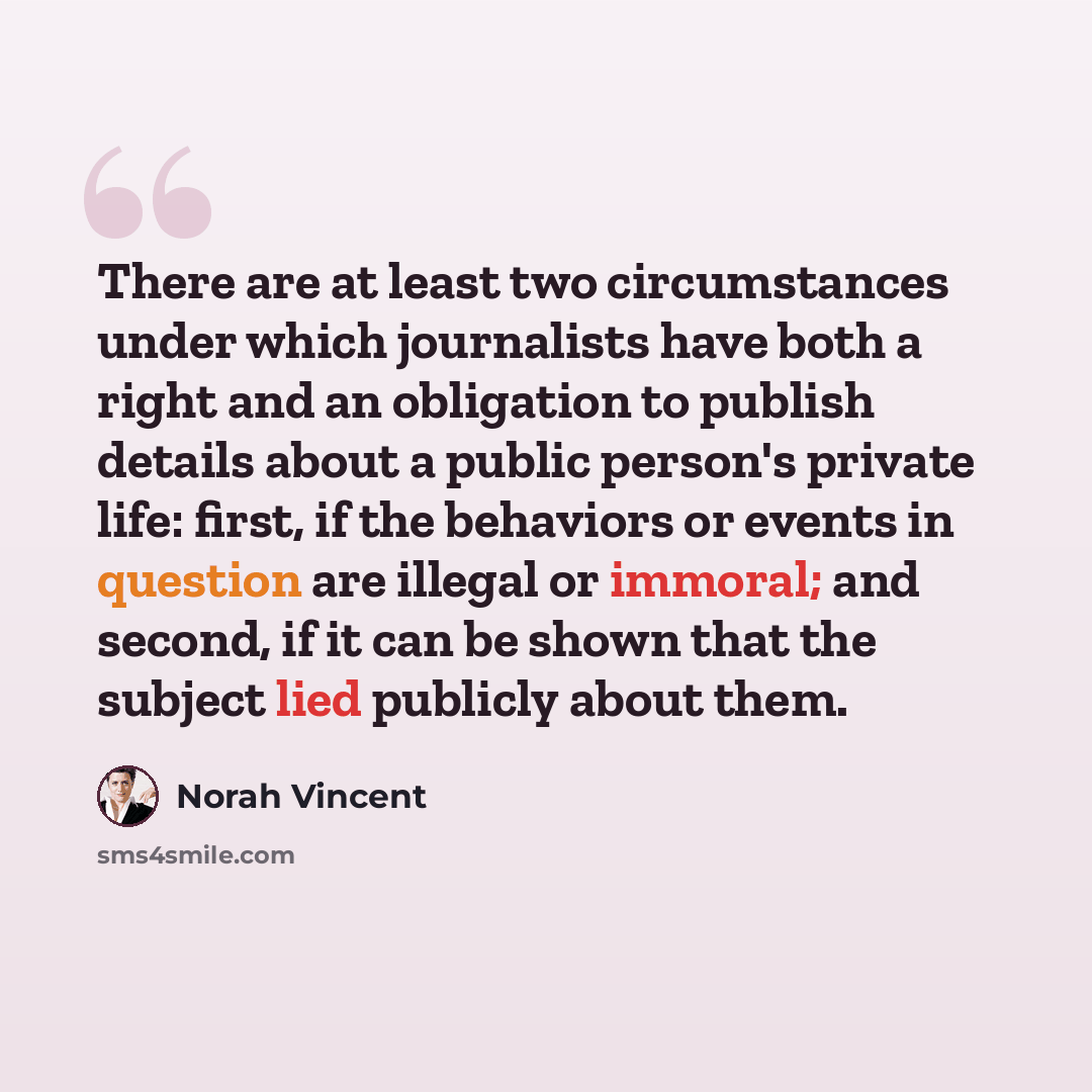 “There are at least two circumstances under which journalists have both a right and an obligation to publish details about a public person's private life: first, if the behaviors or events in question are illegal or immoral; and second, if it can be shown that the subject lied publicly about them.” quote by Norah Vincent