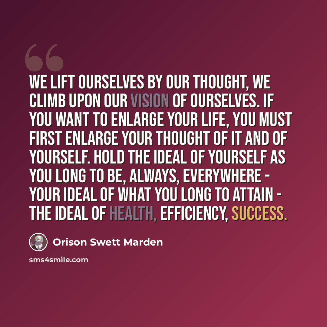 “We lift ourselves by our thought, we climb upon our vision of ourselves. If you want to enlarge your life, you must first enlarge your thought of it and of yourself. Hold the ideal of yourself as you long to be, always, everywhere - your ideal of what you long to attain - the ideal of health…” quote by Orison Swett Marden