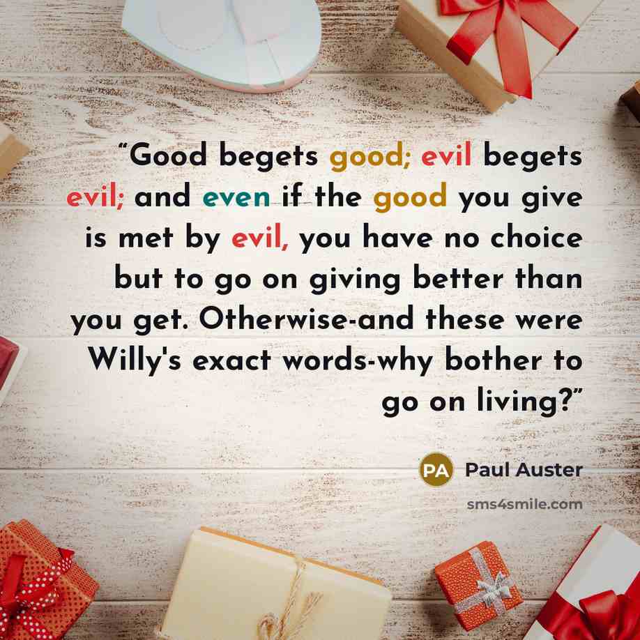 “Good begets good; evil begets evil; and even if the good you give is met by evil, you have no choice but to go on giving better than you get. Otherwise-and these were Willy's exact words-why bother to go on living?” quote by Paul Auster