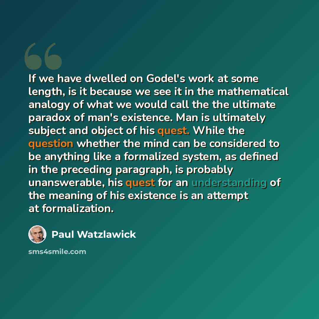 “If we have dwelled on Godel's work at some length, is it because we see it in the mathematical analogy of what we would call the the ultimate paradox of man's existence. Man is ultimately subject and object of his quest. While the question whether the mind can be considered to be anything like a…” quote by Paul Watzlawick