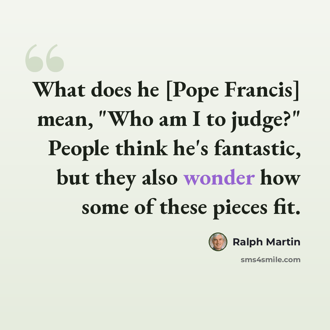 “What does he [Pope Francis] mean, "Who am I to judge?" People think he's fantastic, but they also wonder how some of these pieces fit.” quote by Ralph Martin