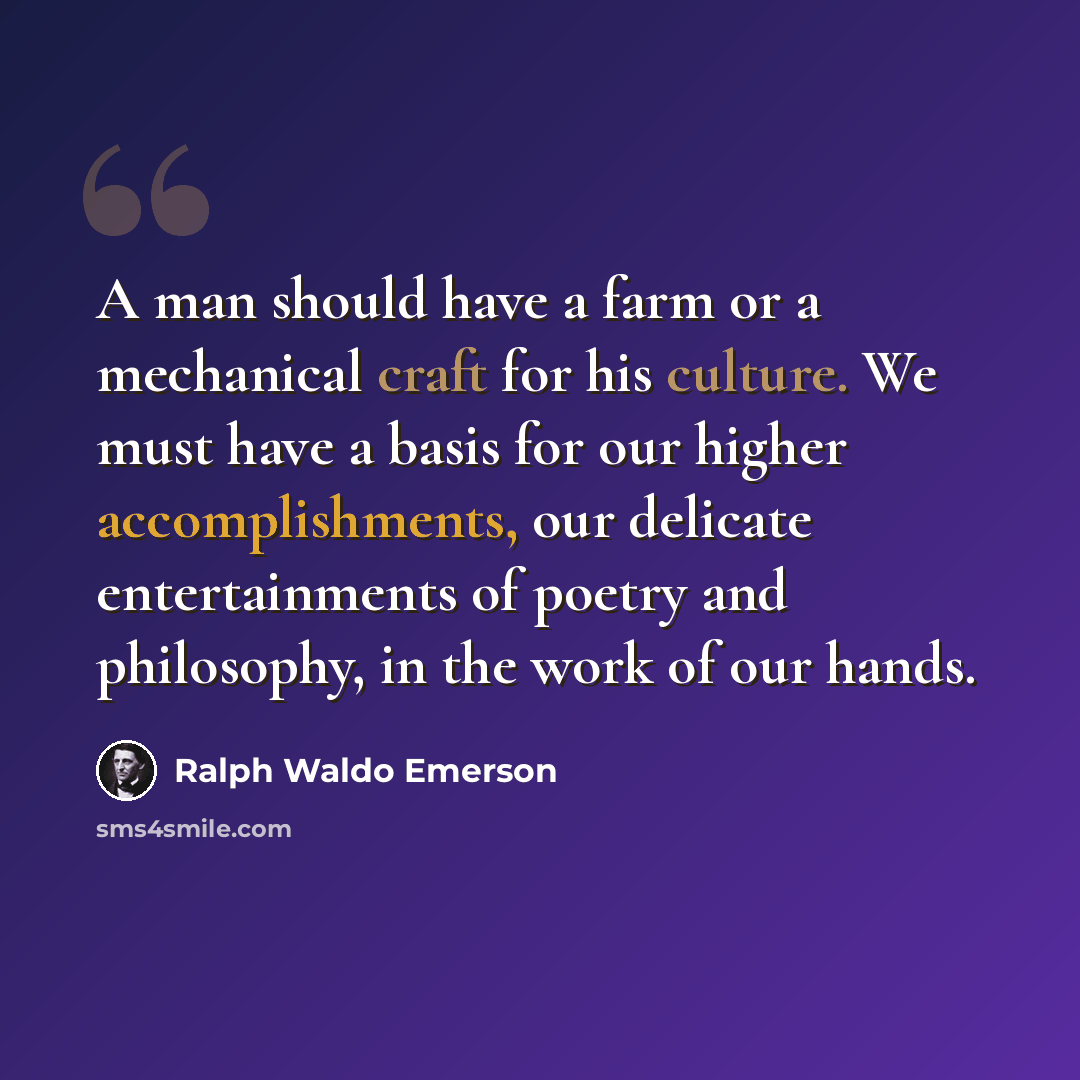 “A man should have a farm or a mechanical craft for his culture. We must have a basis for our higher accomplishments, our delicate entertainments of poetry and philosophy, in the work of our hands.” quote by Ralph Waldo Emerson