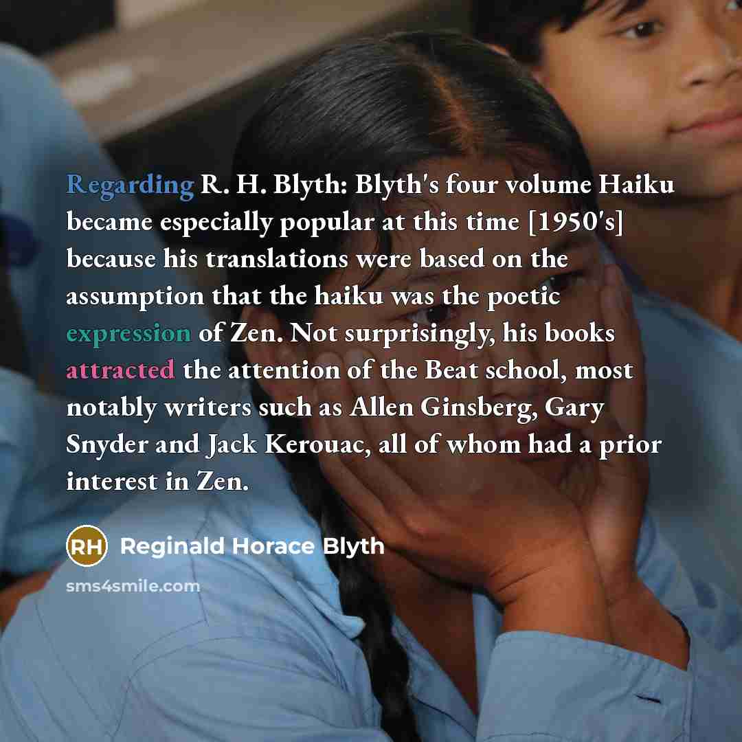 “Regarding R. H. Blyth: Blyth's four volume Haiku became especially popular at this time [1950's] because his translations were based on the assumption that the haiku was the poetic expression of Zen. Not surprisingly, his books attracted the attention of the Beat school, most notably writers such…” quote by Reginald Horace Blyth