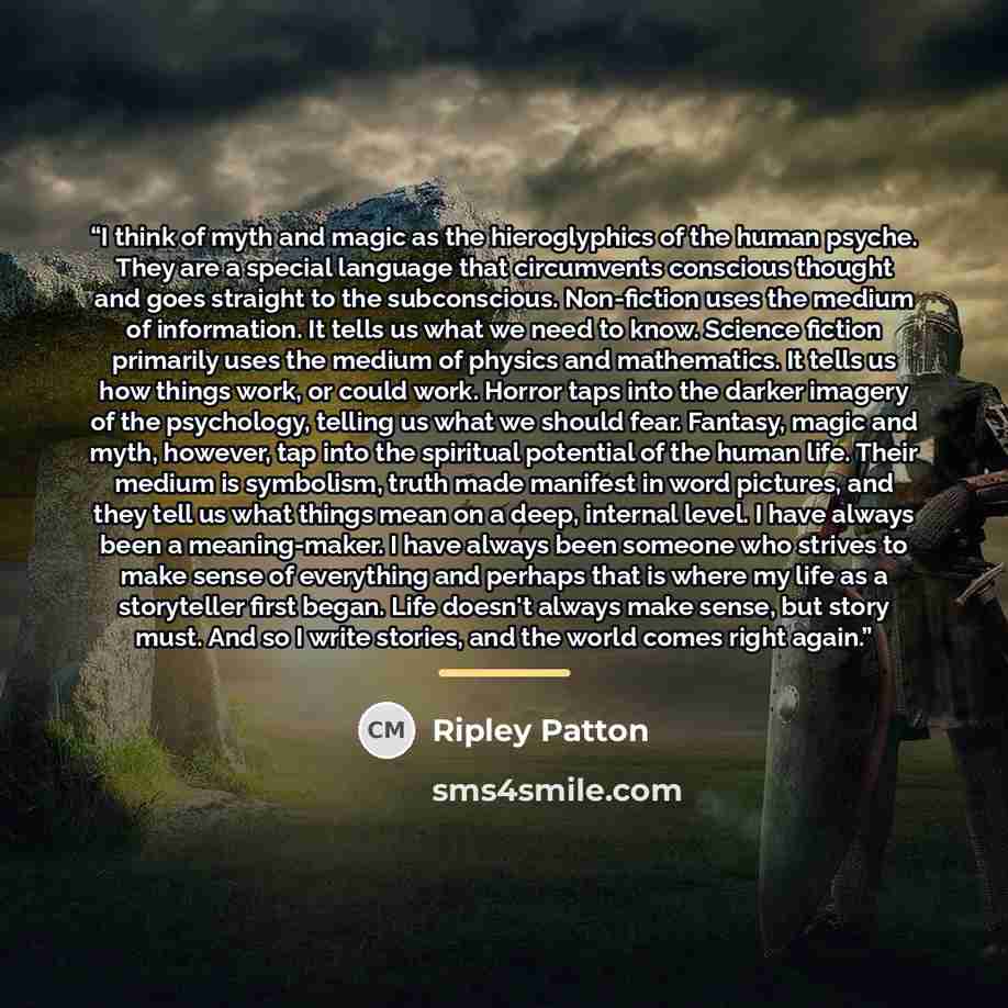 “I think of myth and magic as the hieroglyphics of the human psyche. They are a special language that circumvents conscious thought and goes straight to the subconscious. Non-fiction uses the medium of information. It tells us what we need to know. Science fiction primarily uses the medium of…” quote by Ripley Patton