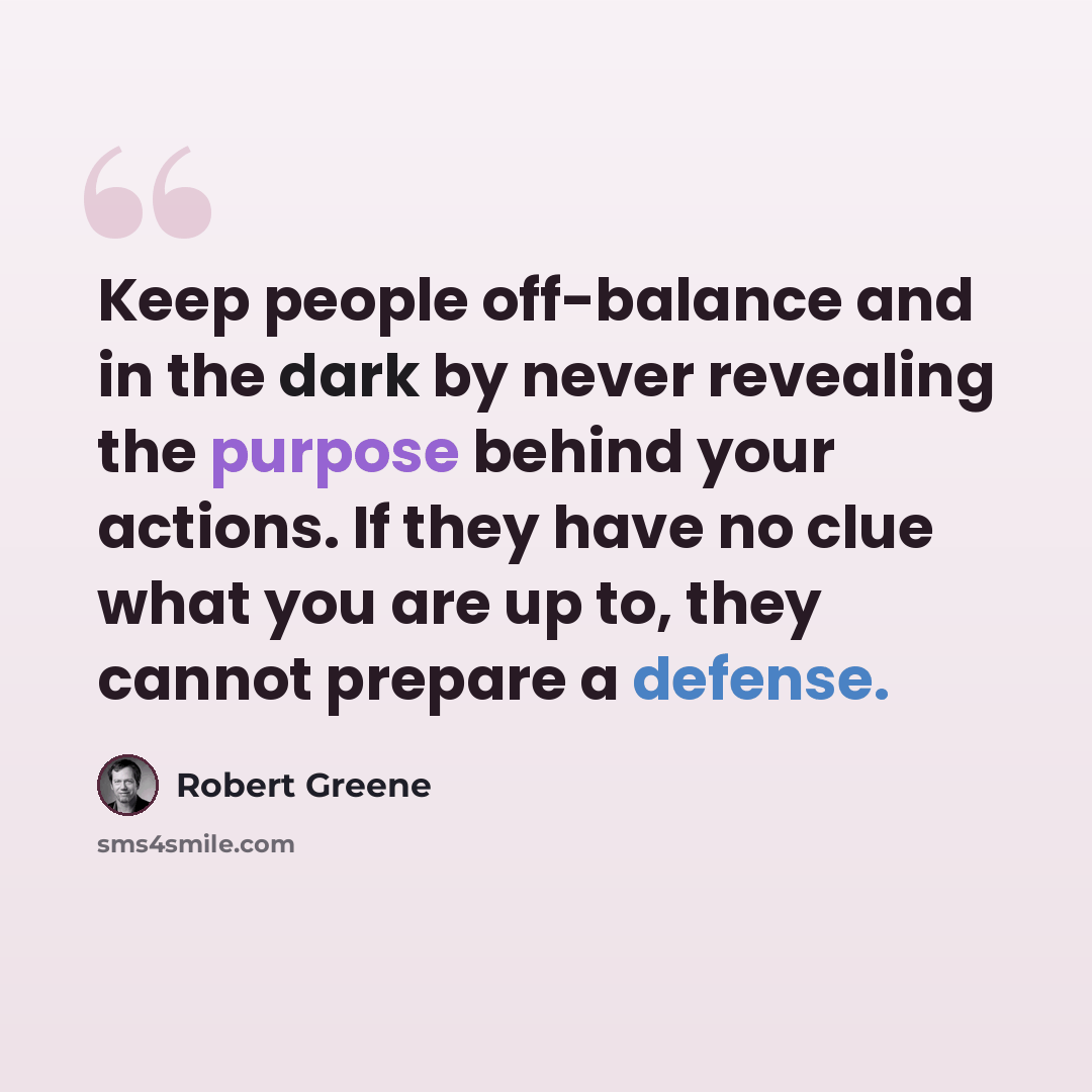 “Keep people off-balance and in the dark by never revealing the purpose behind your actions. If they have no clue what you are up to, they cannot prepare a defense.” quote by Robert Greene