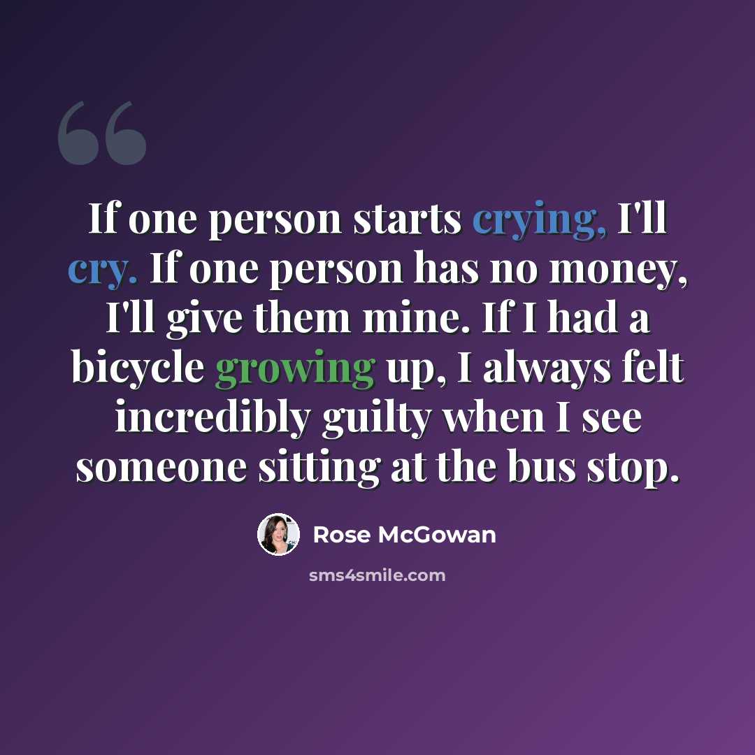 “If one person starts crying, I'll cry. If one person has no money, I'll give them mine. If I had a bicycle growing up, I always felt incredibly guilty when I see someone sitting at the bus stop.” quote by Rose McGowan
