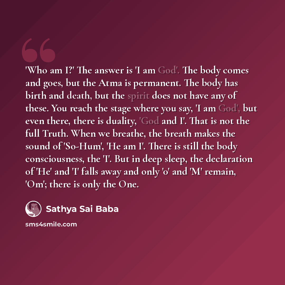 “'Who am I?' The answer is 'I am God'. The body comes and goes, but the Atma is permanent. The body has birth and death, but the spirit does not have any of these. You reach the stage where you say, 'I am God', but even there, there is duality, 'God and I'. That is not the full Truth. When we…” quote by Sathya Sai Baba