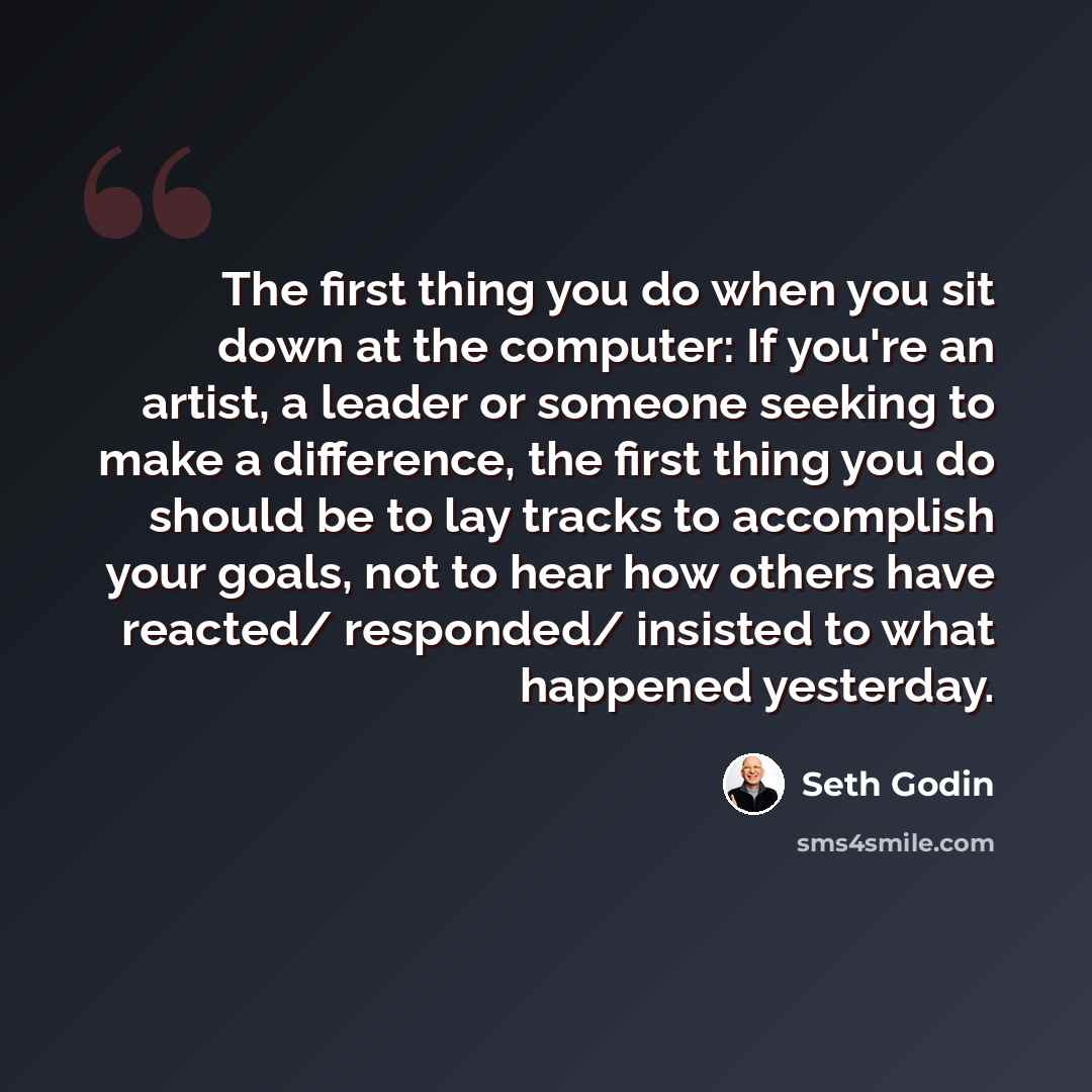 “The first thing you do when you sit down at the computer: If you're an artist, a leader or someone seeking to make a difference, the first thing you do should be to lay tracks to accomplish your goals, not to hear how others have reacted/ responded/ insisted to what happened yesterday.” quote by Seth Godin