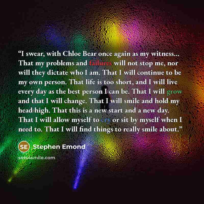“I swear, with Chloe Bear once again as my witness... That my problems and failures will not stop me, nor will they dictate who I am. That I will continue to be my own person. That life is too short, and I will live every day as the best person I can be. That I will grow and that I will change…” quote by Stephen Emond