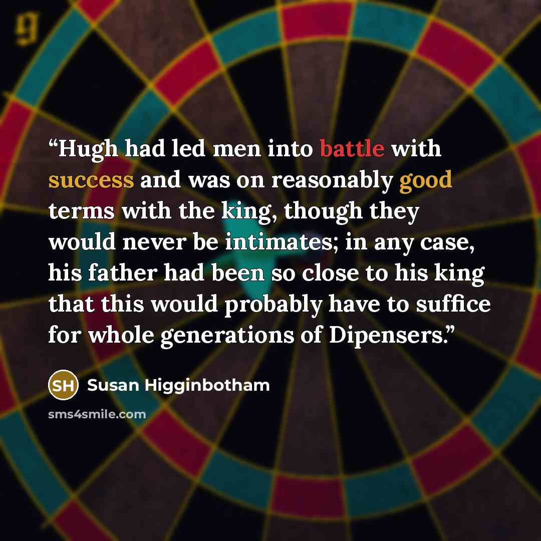 “Hugh had led men into battle with success and was on reasonably good terms with the king, though they would never be intimates; in any case, his father had been so close to his king that this would probably have to suffice for whole generations of Dipensers.” quote by Susan Higginbotham