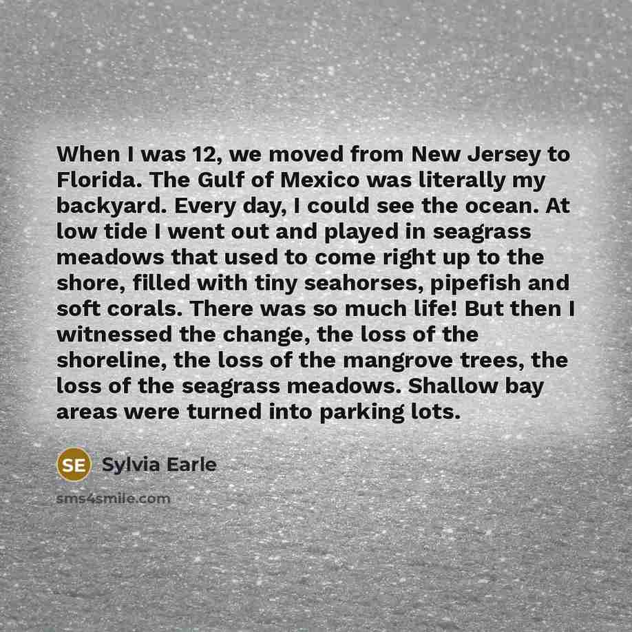“When I was 12, we moved from New Jersey to Florida. The Gulf of Mexico was literally my backyard. Every day, I could see the ocean. At low tide I went out and played in seagrass meadows that used to come right up to the shore, filled with tiny seahorses, pipefish and soft corals. There was so much…” quote by Sylvia Earle