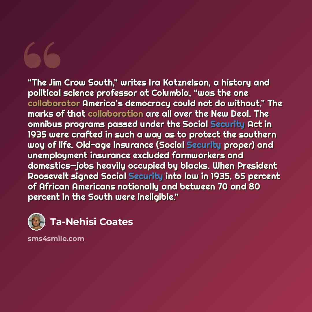 “The Jim Crow South,” writes Ira Katznelson, a history and political science professor at Columbia, “was the one collaborator America’s democracy could not do without.” The marks of that collaboration are all over the New Deal. The omnibus programs passed under the Social Security Act in 1935 were…” quote by Ta-Nehisi Coates
