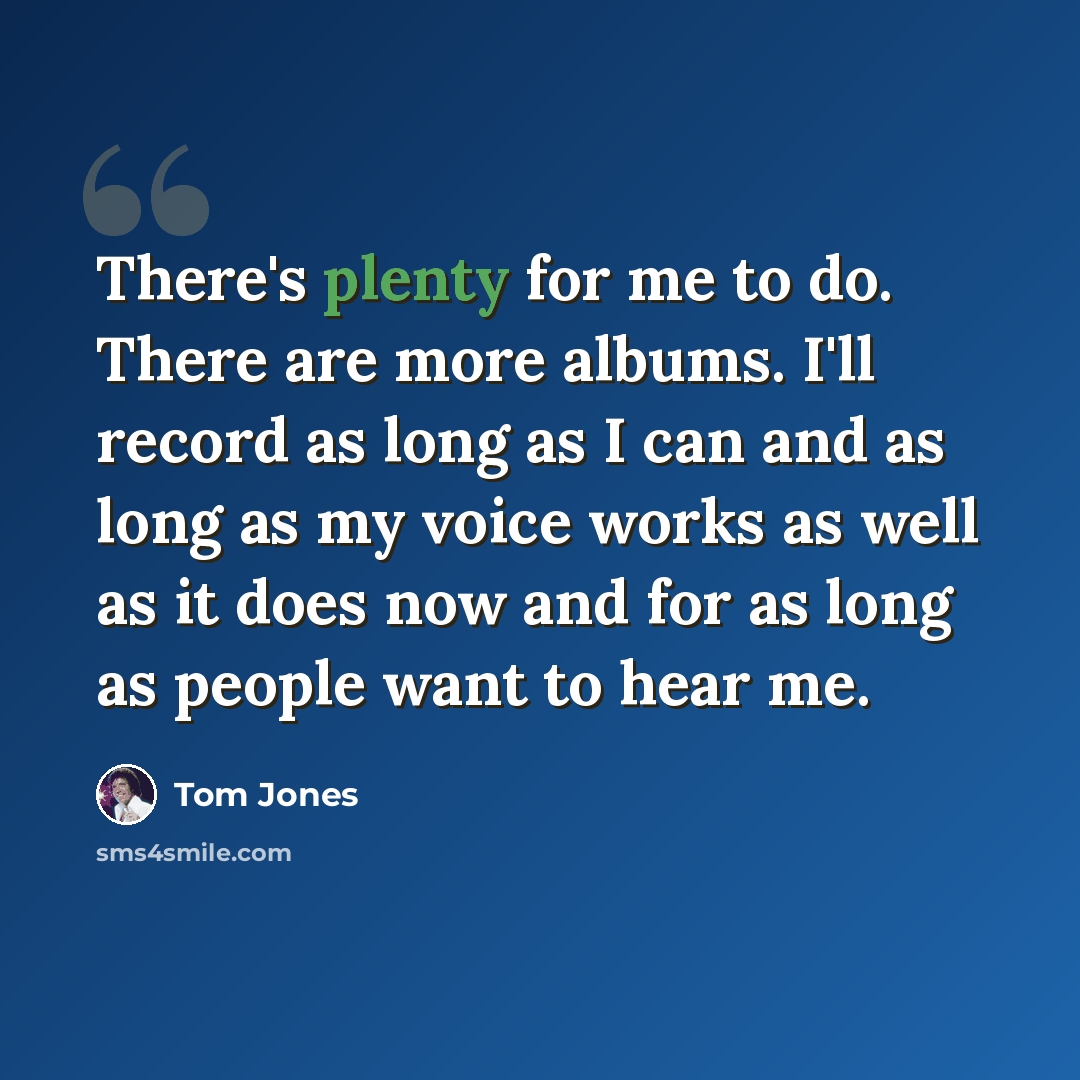 “There's plenty for me to do. There are more albums. I'll record as long as I can and as long as my voice works as well as it does now and for as long as people want to hear me.” quote by Tom Jones