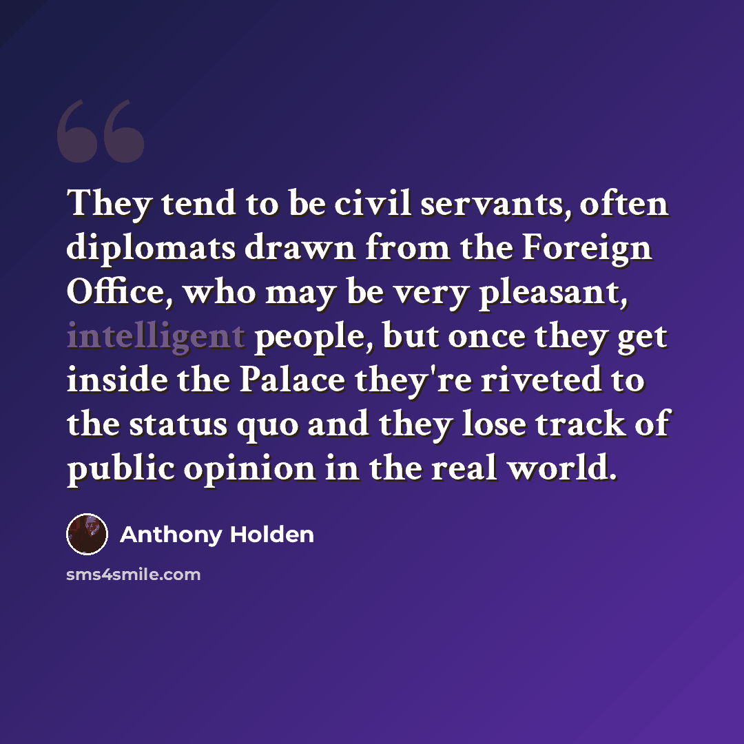 “They tend to be civil servants, often diplomats drawn from the Foreign Office, who may be very pleasant, intelligent people, but once they get inside the Palace they're riveted to the status quo and they lose track of public opinion in the real world.” quote by Anthony Holden