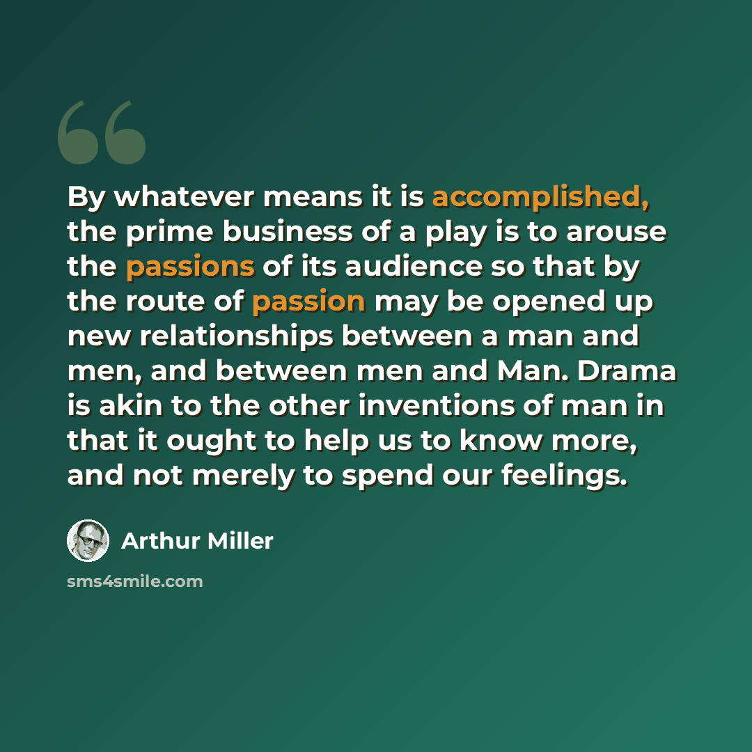 “By whatever means it is accomplished, the prime business of a play is to arouse the passions of its audience so that by the route of passion may be opened up new relationships between a man and men, and between men and Man. Drama is akin to the other inventions of man in that it ought to help us…” quote by Arthur Miller