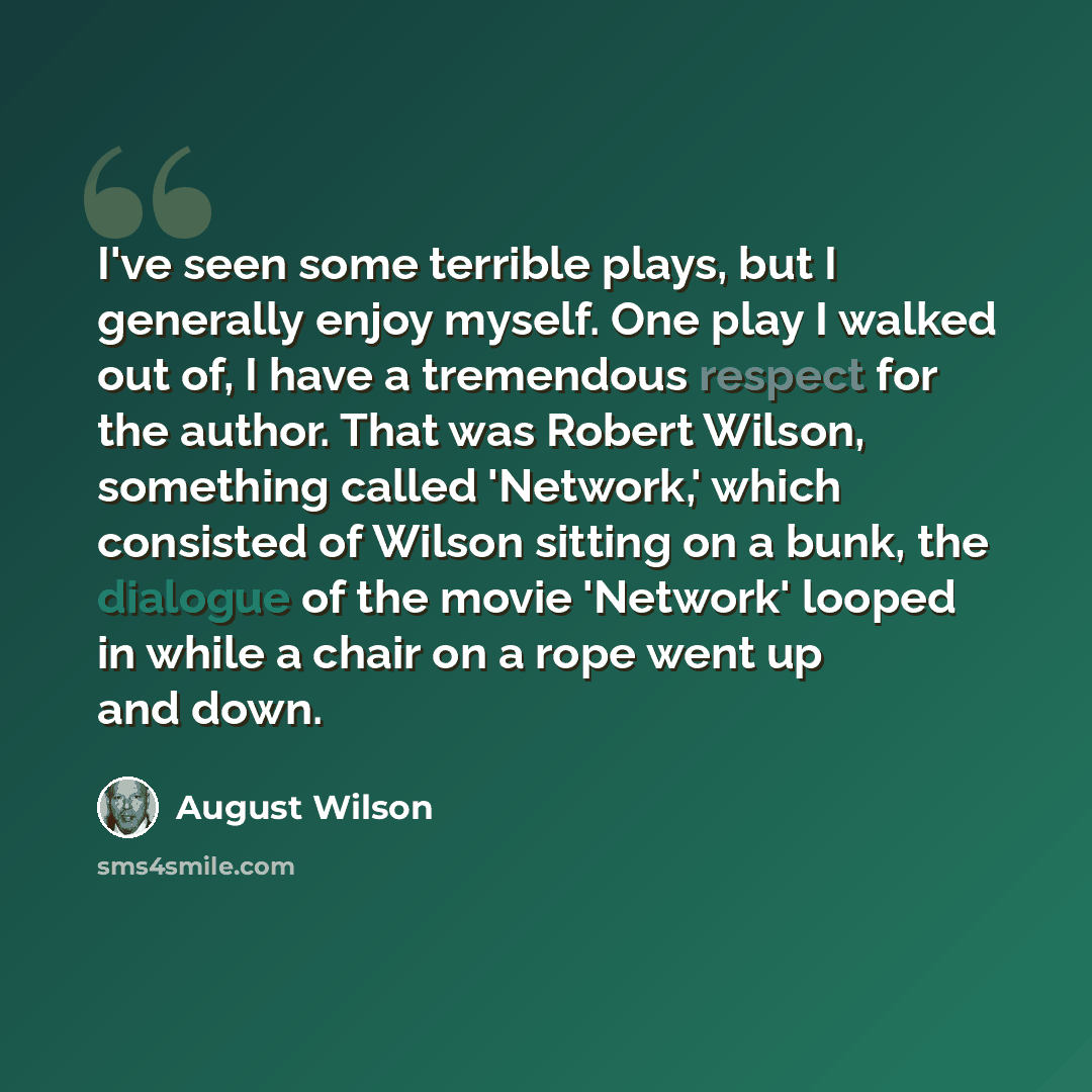 “I've seen some terrible plays, but I generally enjoy myself. One play I walked out of, I have a tremendous respect for the author. That was Robert Wilson, something called 'Network,' which consisted of Wilson sitting on a bunk, the dialogue of the movie 'Network' looped in while a chair on a rope…” quote by August Wilson