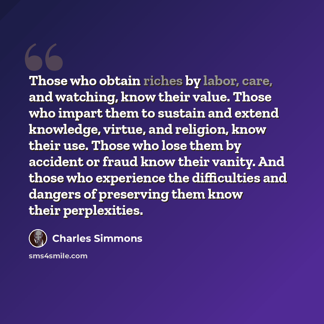 “Those who obtain riches by labor, care, and watching, know their value. Those who impart them to sustain and extend knowledge, virtue, and religion, know their use. Those who lose them by accident or fraud know their vanity. And those who experience the difficulties and dangers of preserving them…” quote by Charles Simmons