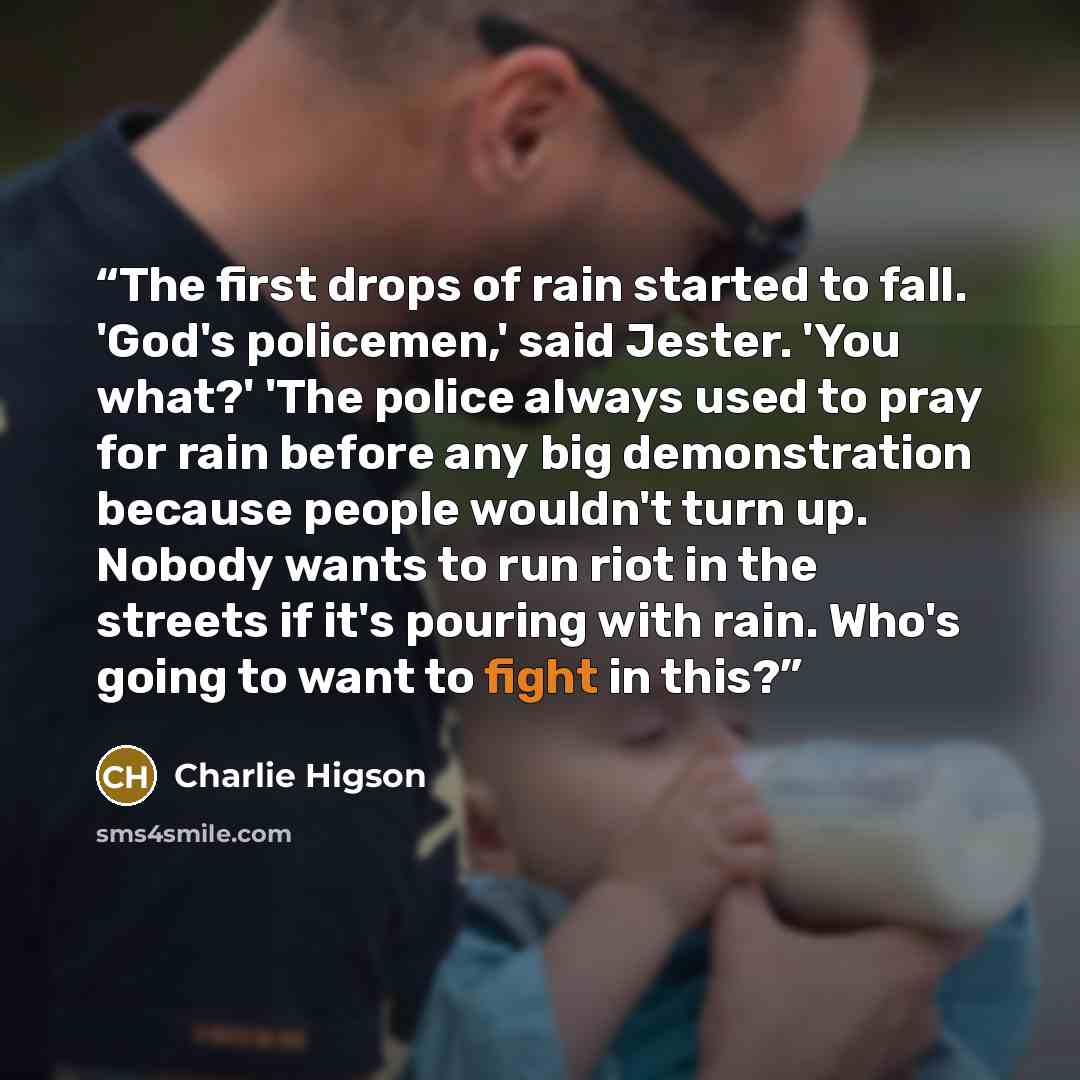 “The first drops of rain started to fall. 'God's policemen,' said Jester. 'You what?' 'The police always used to pray for rain before any big demonstration because people wouldn't turn up. Nobody wants to run riot in the streets if it's pouring with rain. Who's going to want to fight in this?” quote by Charlie Higson