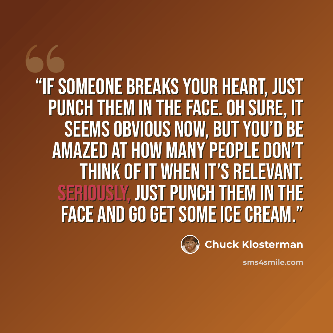 “If someone breaks your heart, just punch them in the face. Oh sure, it seems obvious now, but you’d be amazed at how many people don’t think of it when it’s relevant. Seriously, just punch them in the face and go get some ice cream.” quote by Chuck Klosterman