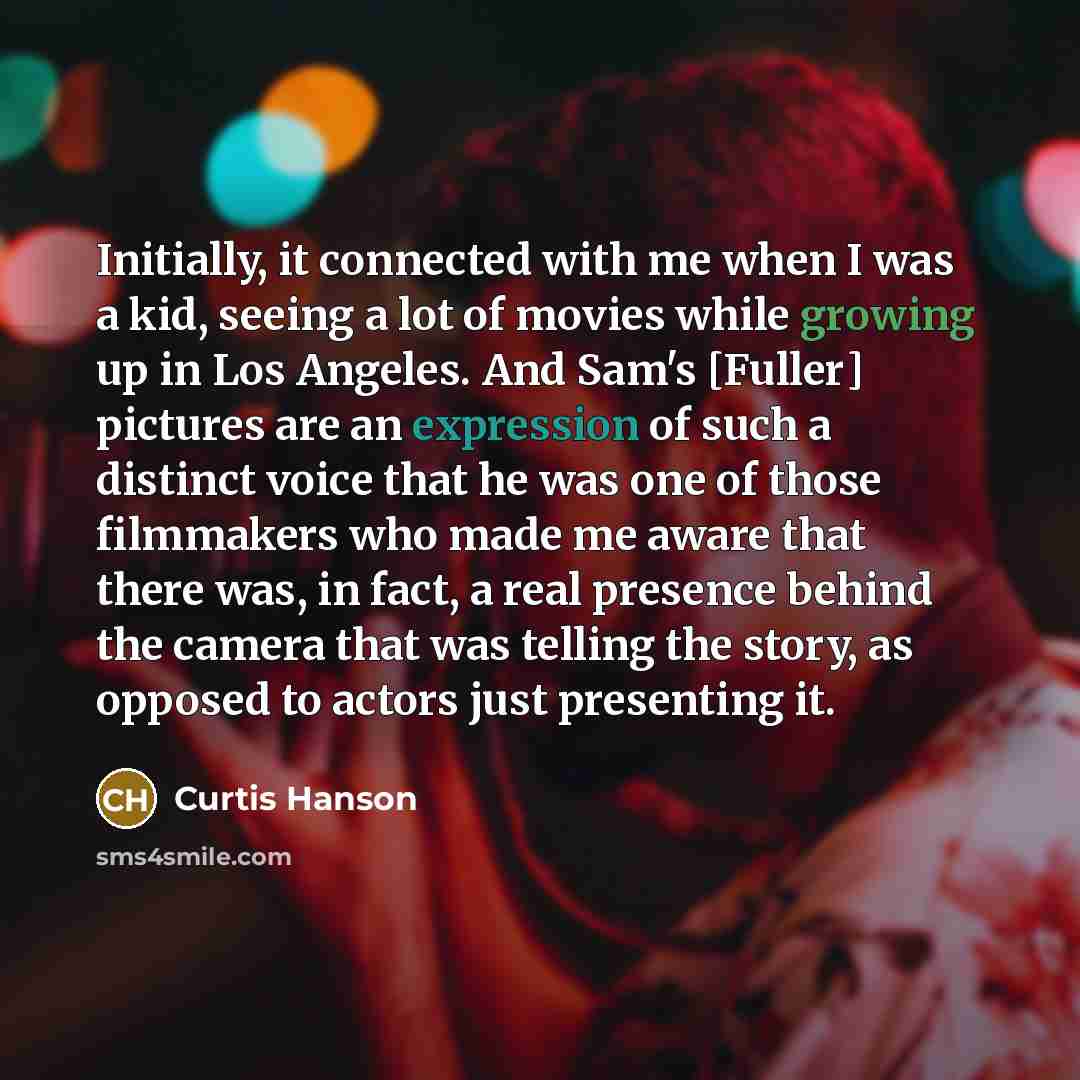 “Initially, it connected with me when I was a kid, seeing a lot of movies while growing up in Los Angeles. And Sam's [Fuller] pictures are an expression of such a distinct voice that he was one of those filmmakers who made me aware that there was, in fact, a real presence behind the camera that was…” quote by Curtis Hanson