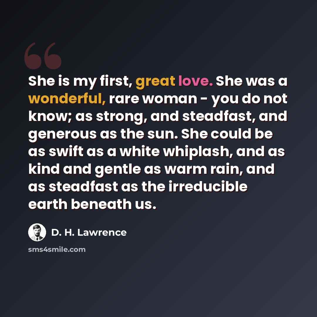 “She is my first, great love. She was a wonderful, rare woman - you do not know; as strong, and steadfast, and generous as the sun. She could be as swift as a white whiplash, and as kind and gentle as warm rain, and as steadfast as the irreducible earth beneath us.” quote by D. H. Lawrence