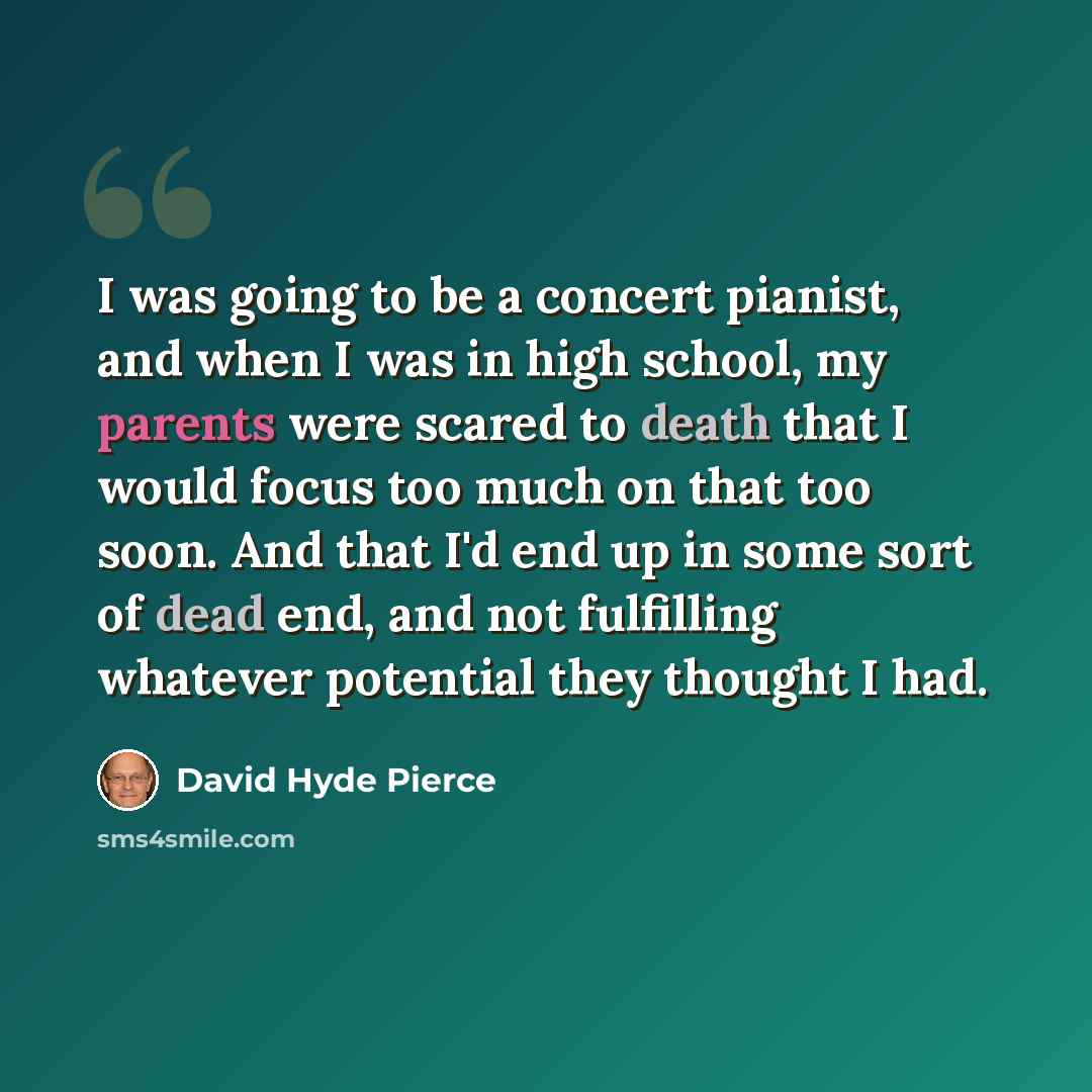 “I was going to be a concert pianist, and when I was in high school, my parents were scared to death that I would focus too much on that too soon. And that I'd end up in some sort of dead end, and not fulfilling whatever potential they thought I had.” quote by David Hyde Pierce