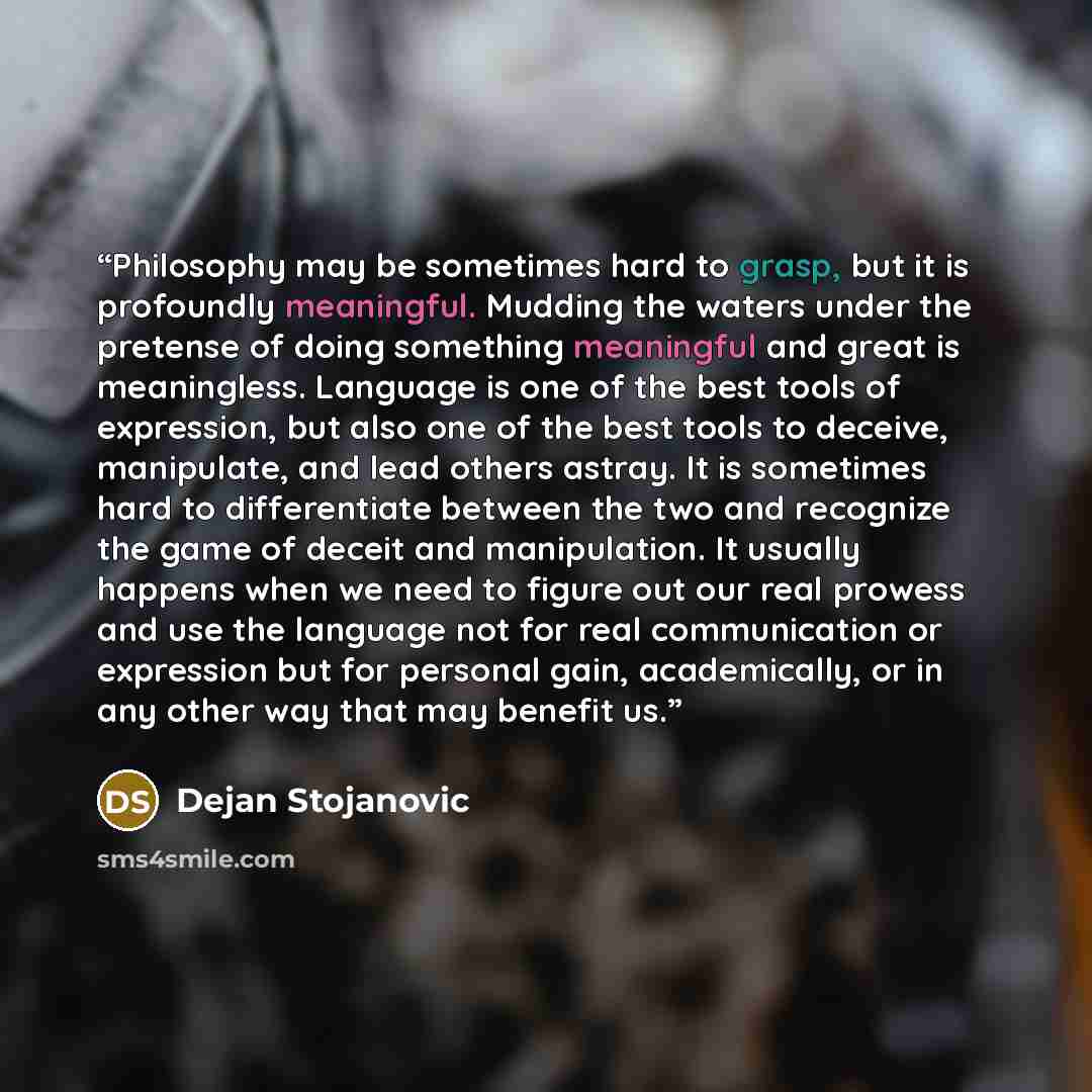 “Philosophy may be sometimes hard to grasp, but it is profoundly meaningful. Mudding the waters under the pretense of doing something meaningful and great is meaningless. Language is one of the best tools of expression, but also one of the best tools to deceive, manipulate, and lead others astray…” quote by Dejan Stojanovic