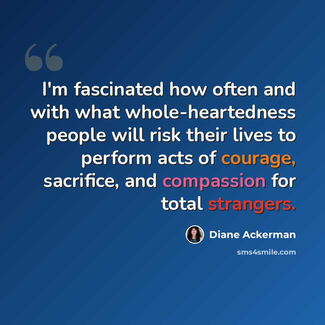 “I'm fascinated how often and with what whole-heartedness people will risk their lives to perform acts of courage, sacrifice, and compassion for total strangers.” quote by Diane Ackerman