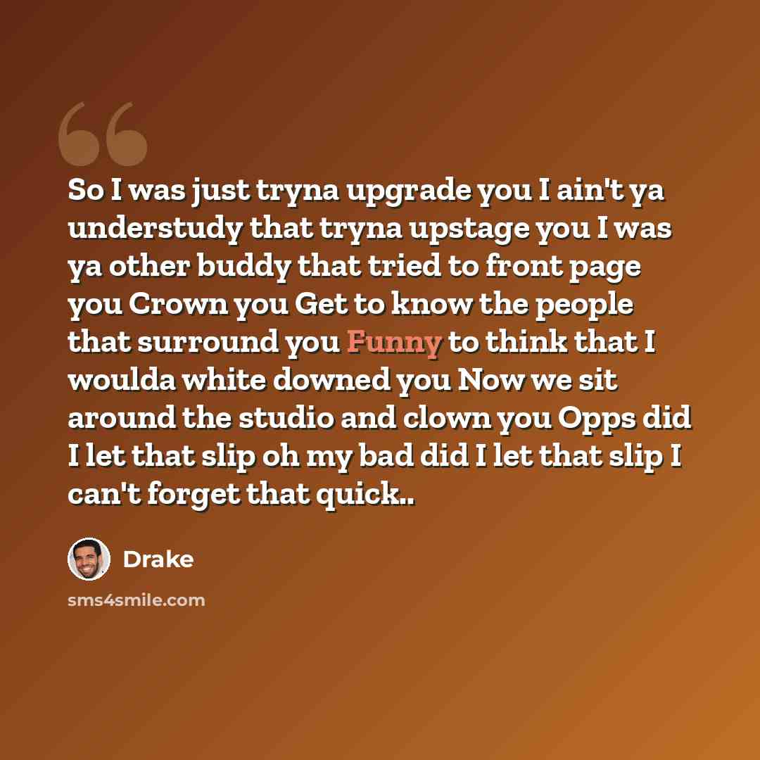“So I was just tryna upgrade you I ain't ya understudy that tryna upstage you I was ya other buddy that tried to front page you Crown you Get to know the people that surround you Funny to think that I woulda white downed you Now we sit around the studio and clown you Opps did I let that slip oh my…” quote by Drake