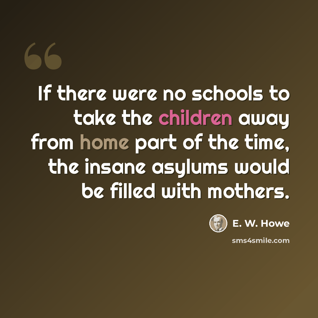 “If there were no schools to take the children away from home part of the time, the insane asylums would be filled with mothers.” quote by E. W. Howe