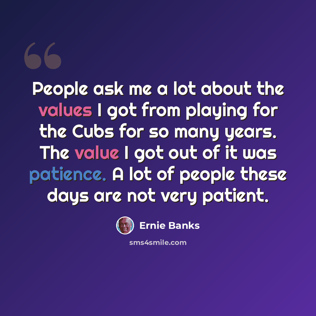 “People ask me a lot about the values I got from playing for the Cubs for so many years. The value I got out of it was patience. A lot of people these days are not very patient.” quote by Ernie Banks