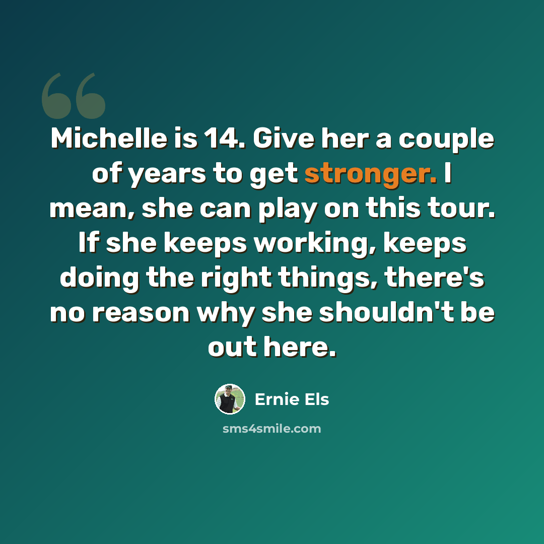 “Michelle is 14. Give her a couple of years to get stronger. I mean, she can play on this tour. If she keeps working, keeps doing the right things, there's no reason why she shouldn't be out here.” quote by Ernie Els