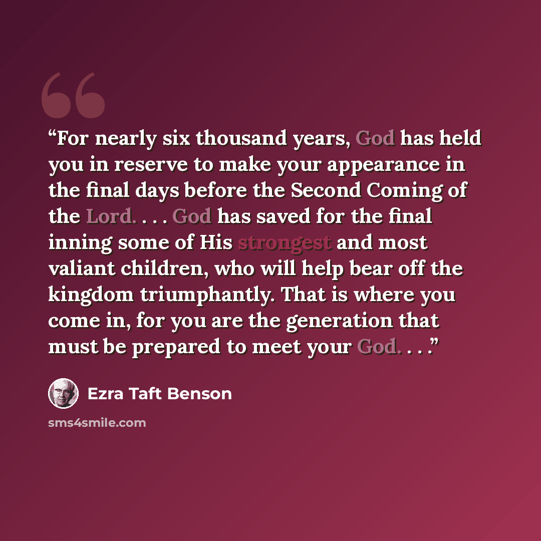 “For nearly six thousand years, God has held you in reserve to make your appearance in the final days before the Second Coming of the Lord. . . . God has saved for the final inning some of His strongest and most valiant children, who will help bear off the kingdom triumphantly. That is where you…” quote by Ezra Taft Benson