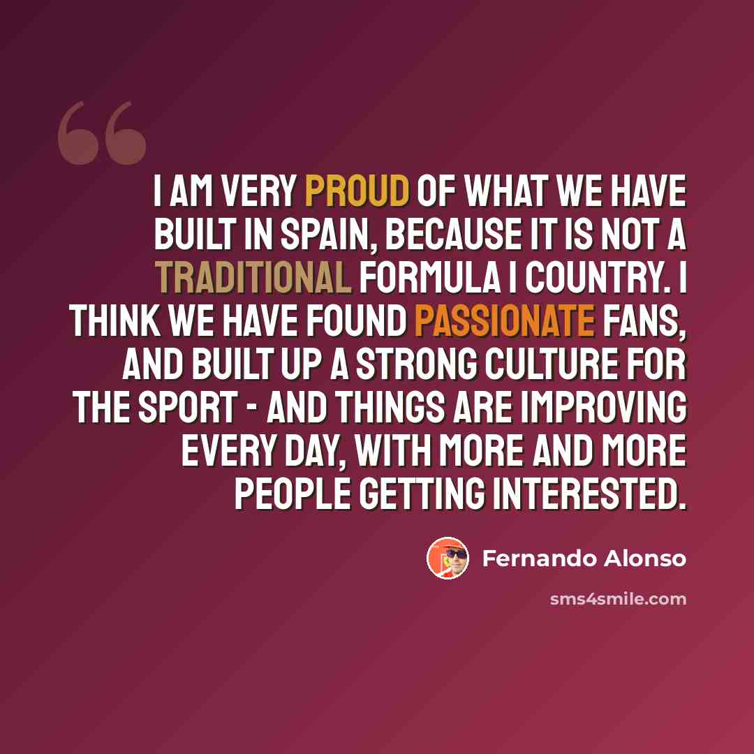 “I am very proud of what we have built in Spain, because it is not a traditional Formula 1 country. I think we have found passionate fans, and built up a strong culture for the sport - and things are improving every day, with more and more people getting interested.” quote by Fernando Alonso