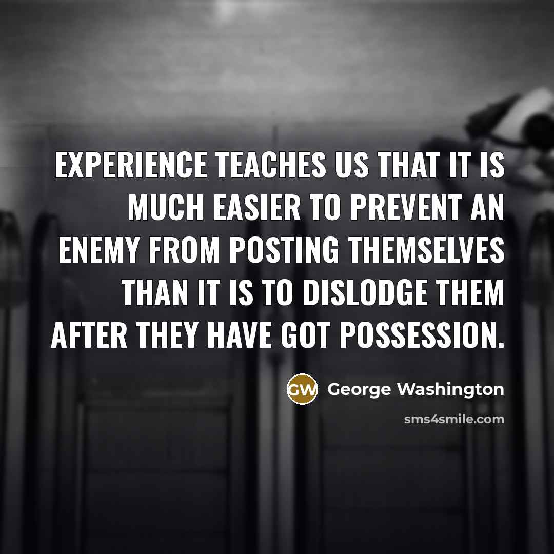 “Experience teaches us that it is much easier to prevent an enemy from posting themselves than it is to dislodge them after they have got possession.” quote by George Washington