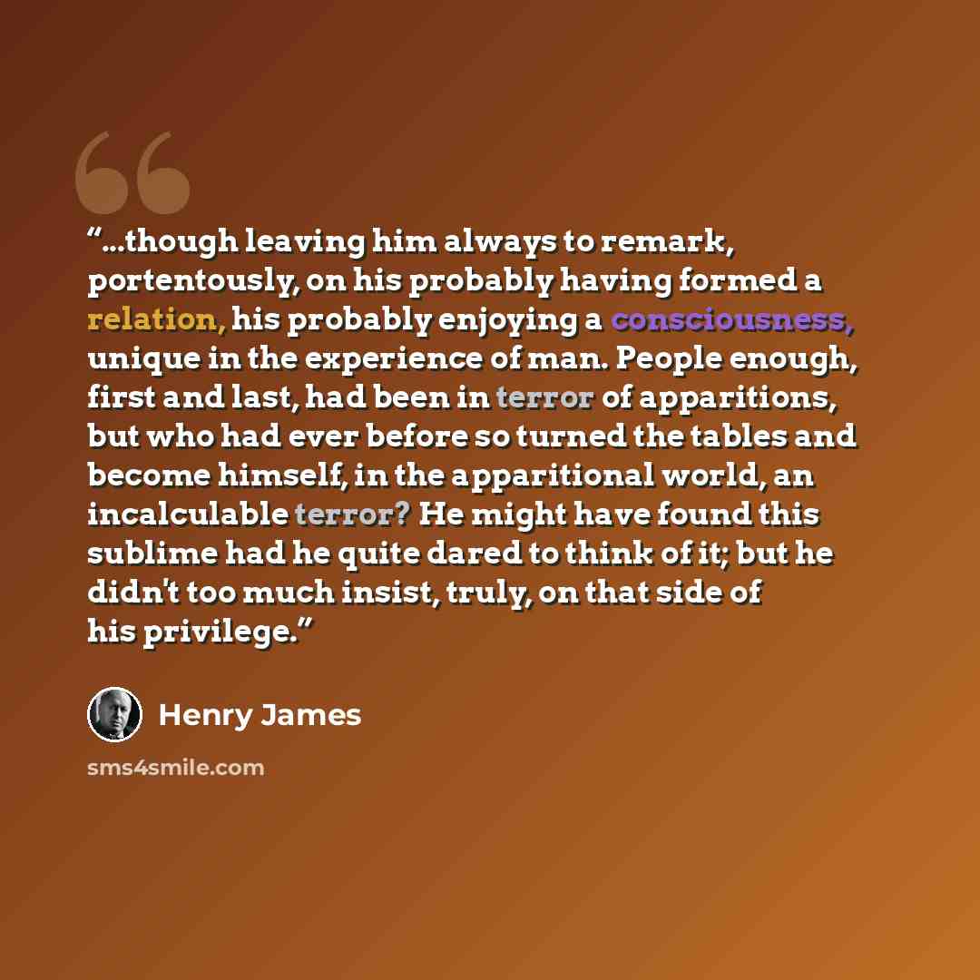 “...though leaving him always to remark, portentously, on his probably having formed a relation, his probably enjoying a consciousness, unique in the experience of man. People enough, first and last, had been in terror of apparitions, but who had ever before so turned the tables and become himself…” quote by Henry James