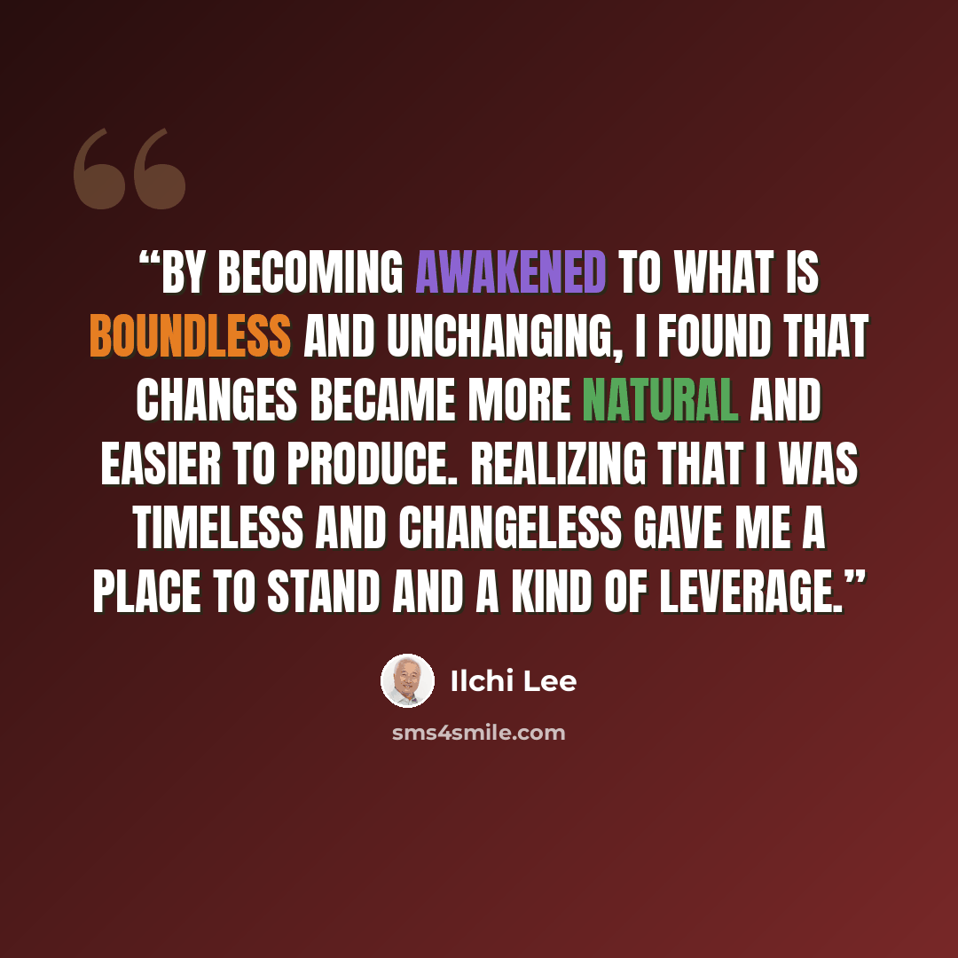 “By becoming awakened to what is boundless and unchanging, I found that changes became more natural and easier to produce. Realizing that I was timeless and changeless gave me a place to stand and a kind of leverage.” quote by Ilchi Lee