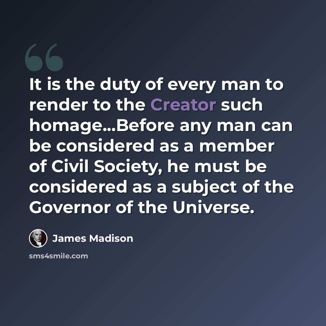 “It is the duty of every man to render to the Creator such homage...Before any man can be considered as a member of Civil Society, he must be considered as a subject of the Governor of the Universe.” quote by James Madison