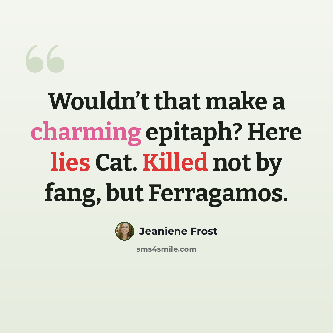 “Wouldn’t that make a charming epitaph? Here lies Cat. Killed not by fang, but Ferragamos.” quote by Jeaniene Frost