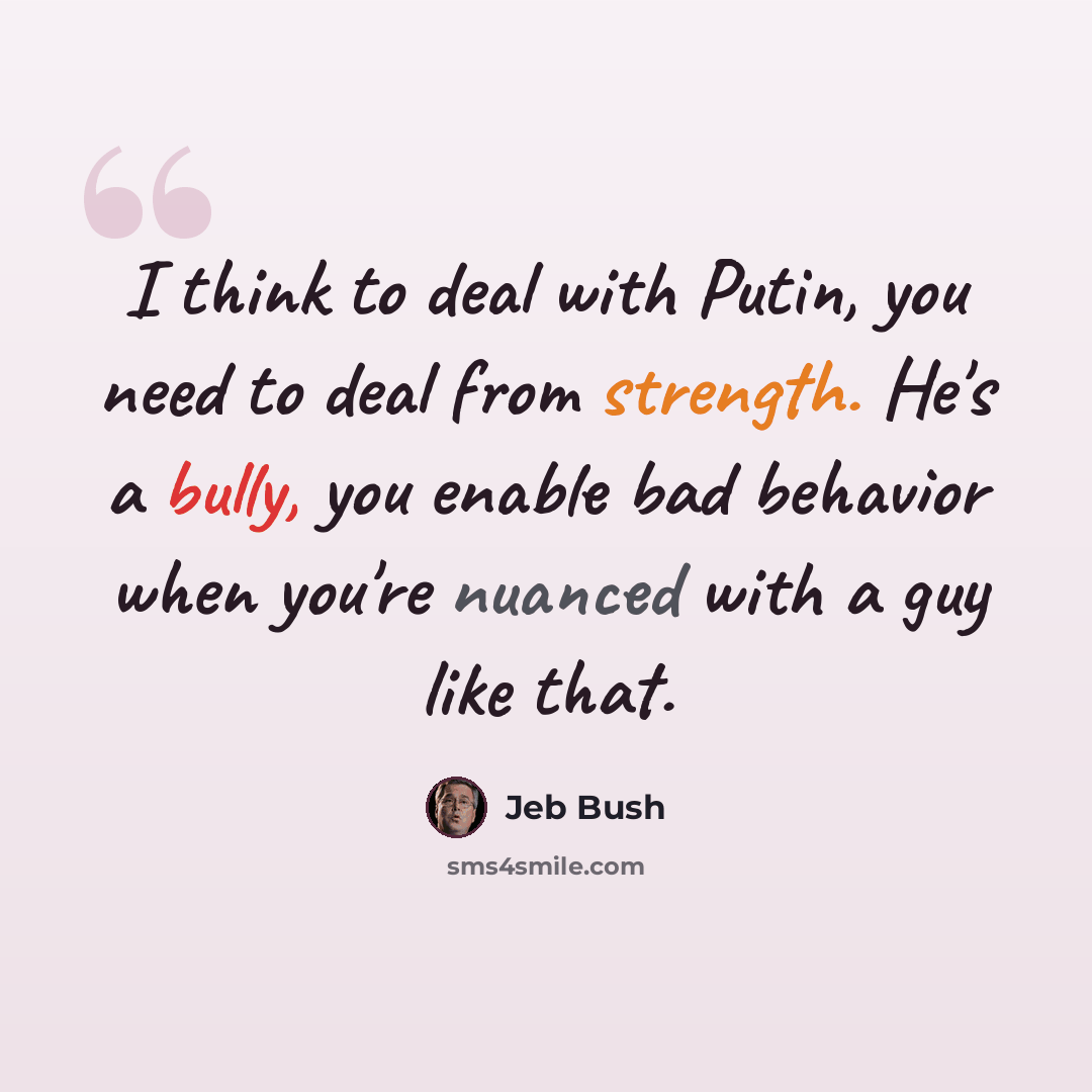 “I think to deal with Putin, you need to deal from strength. He's a bully, you enable bad behavior when you're nuanced with a guy like that.” quote by Jeb Bush