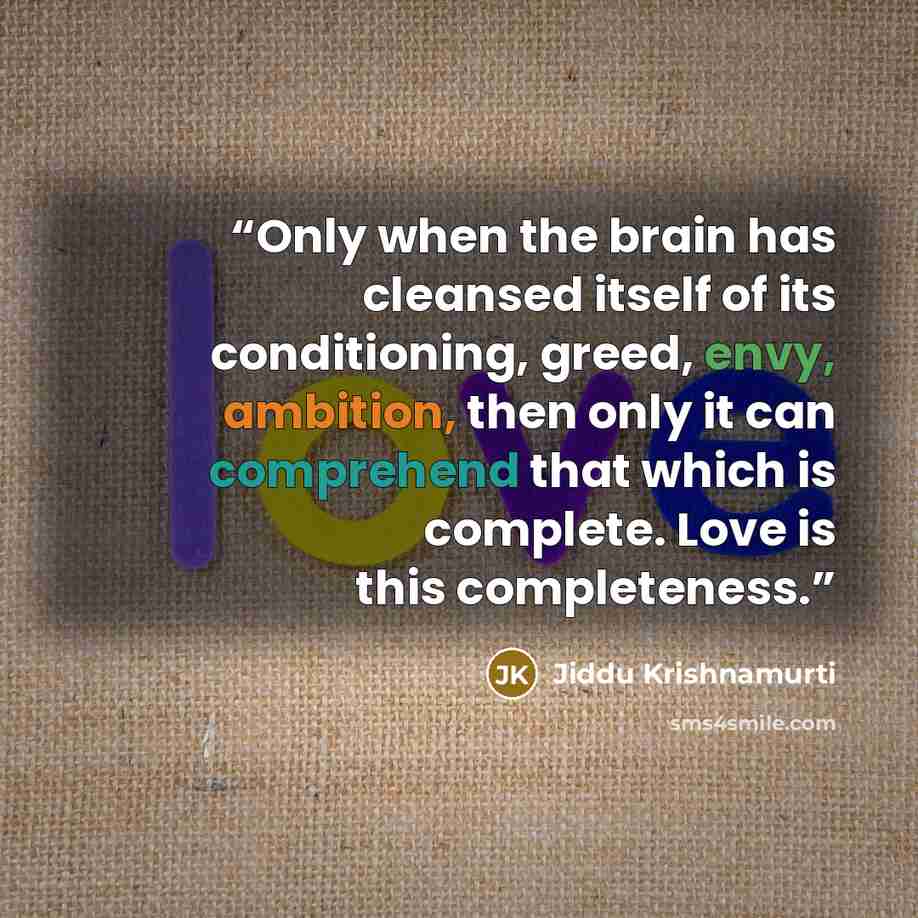 “Only when the brain has cleansed itself of its conditioning, greed, envy, ambition, then only it can comprehend that which is complete. Love is this completeness.” quote by Jiddu Krishnamurti
