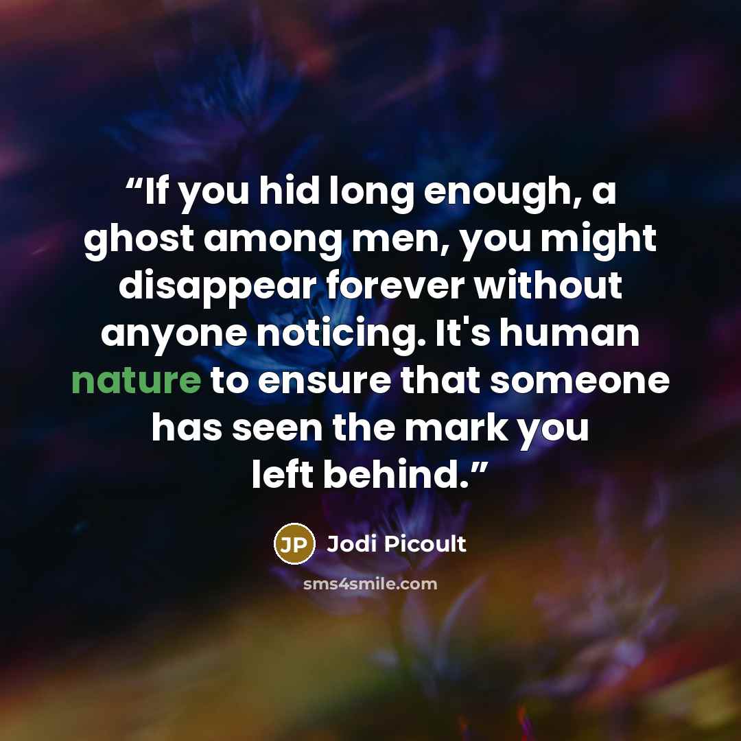 “If you hid long enough, a ghost among men, you might disappear forever without anyone noticing. It's human nature to ensure that someone has seen the mark you left behind.” quote by Jodi Picoult
